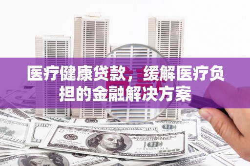 温州医疗健康贷款，缓解医疗负担的金融解决方案